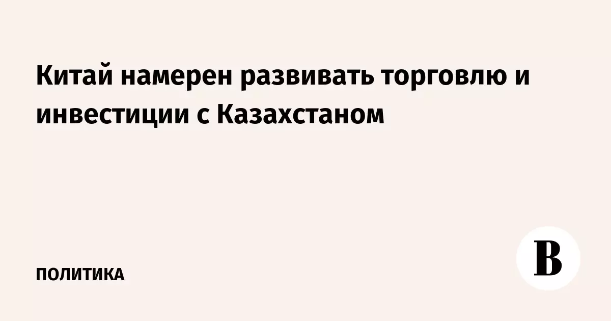 Китай намерен развивать торговлю и инвестиции с Казахстаном