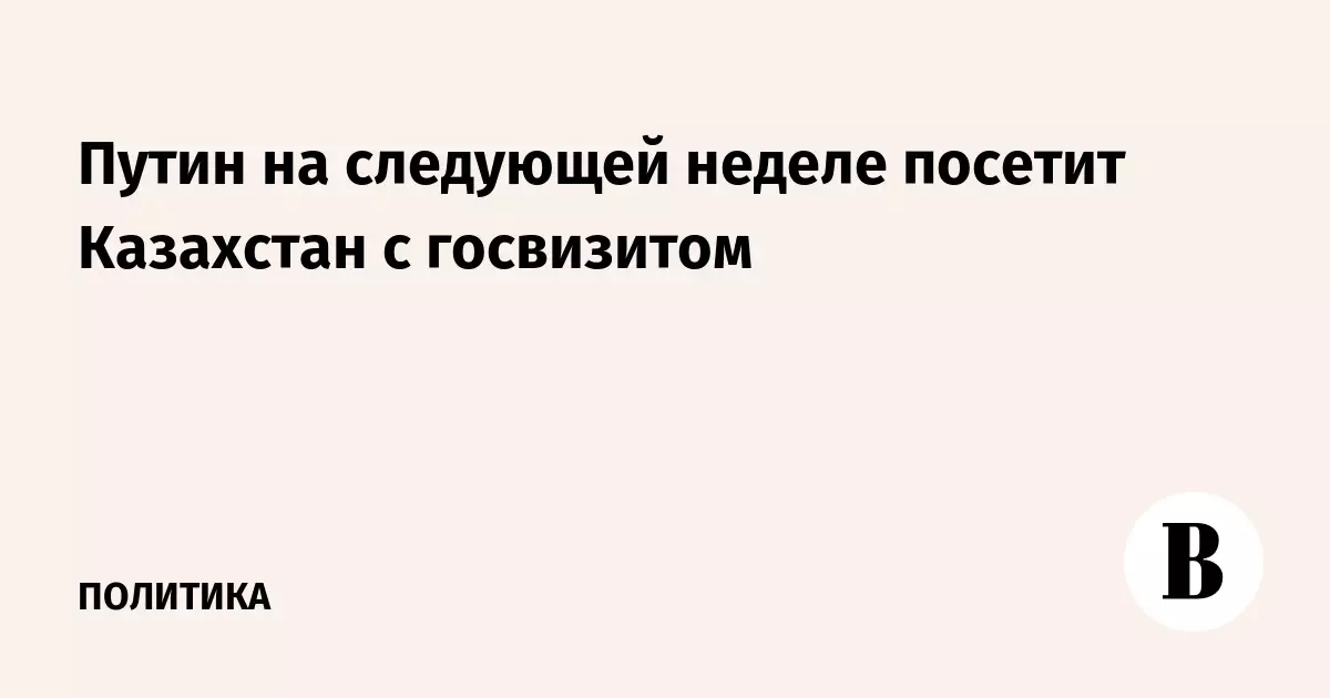 Путин на следующей неделе посетит Казахстан с государственным визитом.