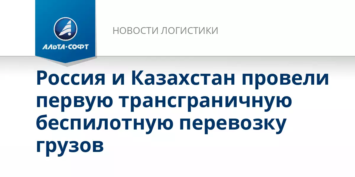 Россия и Казахстан совершили первую трансграничную беспилотную перевозку грузов.