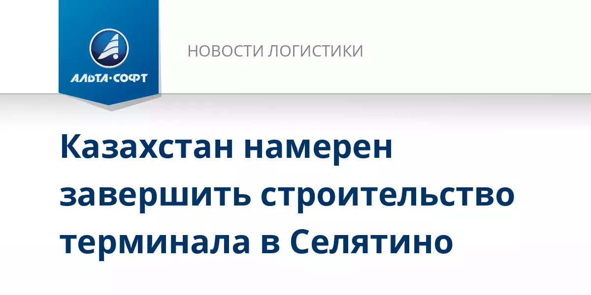 Казахстан намерен завершить строительство терминала в Селятино, сообщает Альта-Софт.